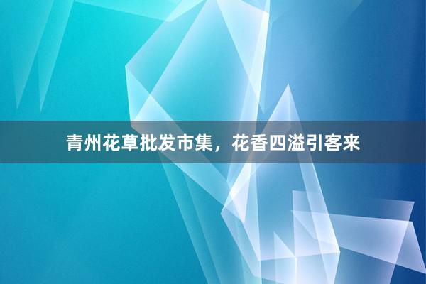 青州花草批发市集，花香四溢引客来